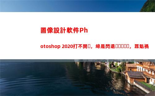 圖像設計軟件Photoshop 2020打不開，總是閃退，罪魁禍首在這里(圖像設計軟件的功能)